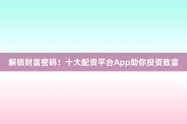 解锁财富密码！十大配资平台App助你投资致富