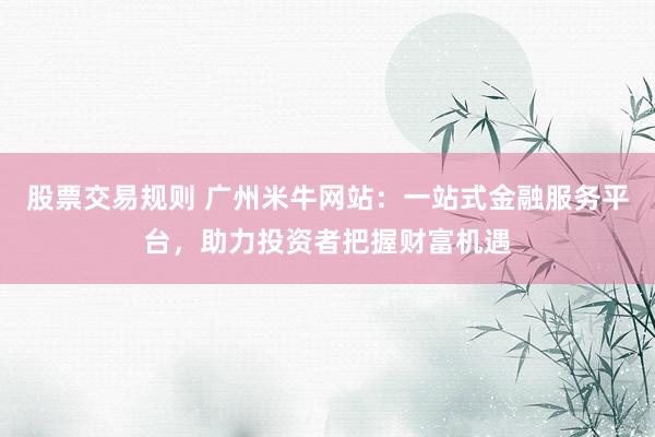 股票交易规则 广州米牛网站：一站式金融服务平台，助力投资者把握财富机遇