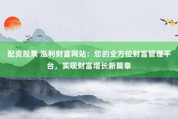 配资股票 泓利财富网站：您的全方位财富管理平台，实现财富增长新篇章