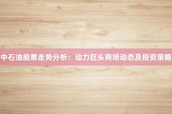 中石油股票走势分析：动力巨头商场动态及投资策略