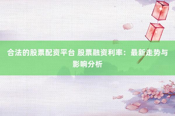 合法的股票配资平台 股票融资利率：最新走势与影响分析