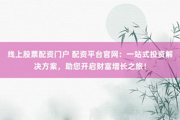 线上股票配资门户 配资平台官网：一站式投资解决方案，助您开启财富增长之旅！