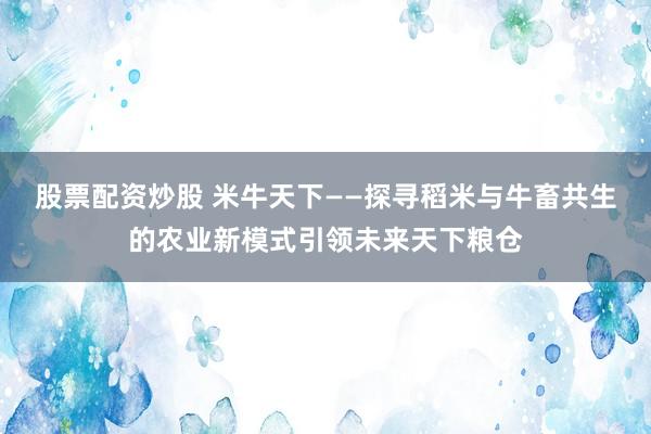 股票配资炒股 米牛天下——探寻稻米与牛畜共生的农业新模式引领未来天下粮仓