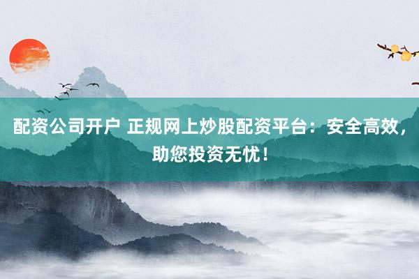 配资公司开户 正规网上炒股配资平台：安全高效，助您投资无忧！