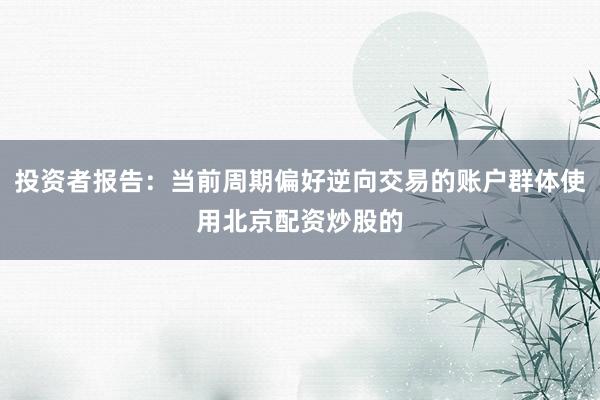 投资者报告：当前周期偏好逆向交易的账户群体使用北京配资炒股的