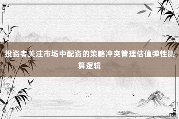 投资者关注市场中配资的策略冲突管理估值弹性测算逻辑