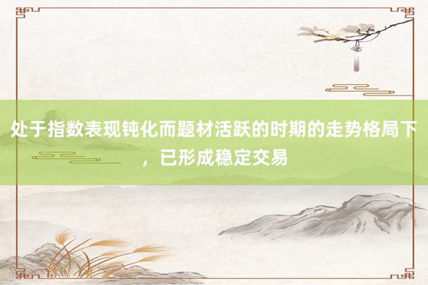 处于指数表现钝化而题材活跃的时期的走势格局下，已形成稳定交易