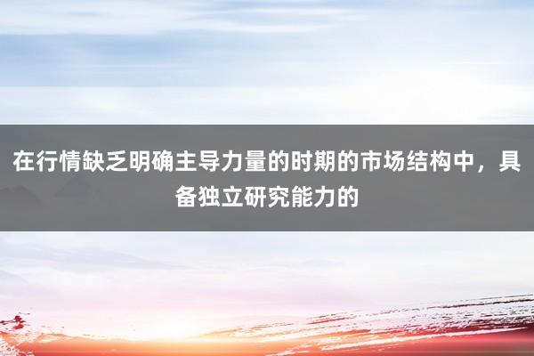 在行情缺乏明确主导力量的时期的市场结构中，具备独立研究能力的