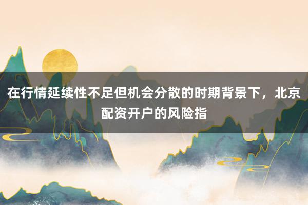 在行情延续性不足但机会分散的时期背景下，北京配资开户的风险指