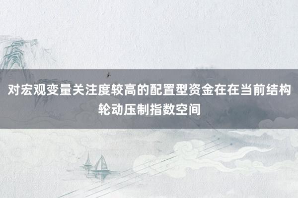 对宏观变量关注度较高的配置型资金在在当前结构轮动压制指数空间