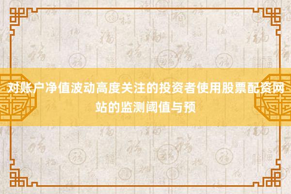 对账户净值波动高度关注的投资者使用股票配资网站的监测阈值与预