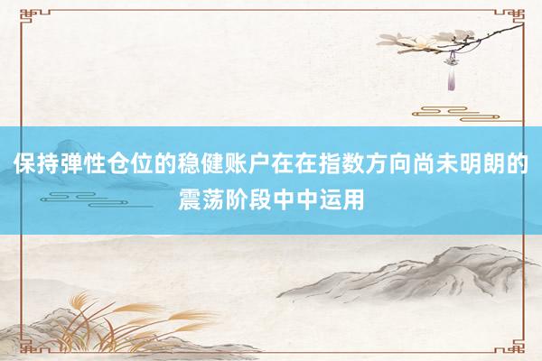 保持弹性仓位的稳健账户在在指数方向尚未明朗的震荡阶段中中运用