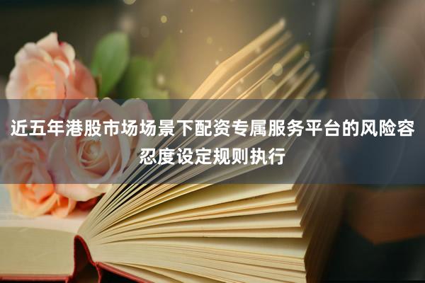 近五年港股市场场景下配资专属服务平台的风险容忍度设定规则执行